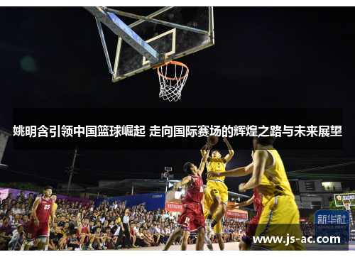 姚明含引领中国篮球崛起 走向国际赛场的辉煌之路与未来展望