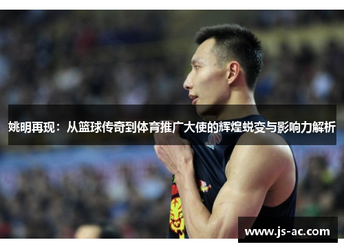 姚明再现：从篮球传奇到体育推广大使的辉煌蜕变与影响力解析
