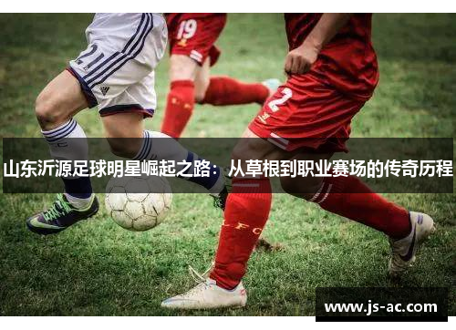 山东沂源足球明星崛起之路：从草根到职业赛场的传奇历程