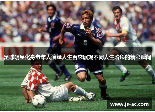 足球明星化身老年人演绎人生百态展现不同人生阶段的精彩瞬间