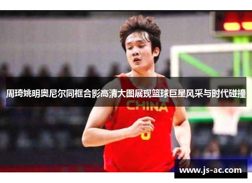 周琦姚明奥尼尔同框合影高清大图展现篮球巨星风采与时代碰撞