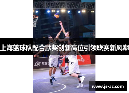 上海篮球队配合默契创新高位引领联赛新风潮