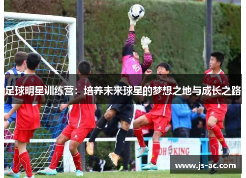 足球明星训练营：培养未来球星的梦想之地与成长之路
