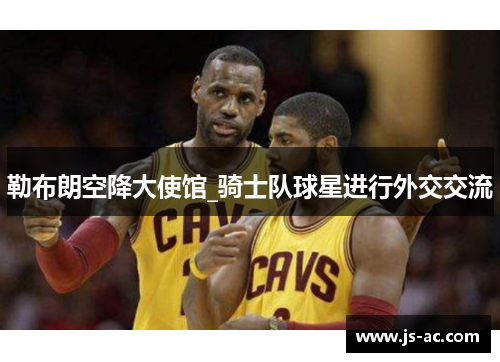 勒布朗空降大使馆_骑士队球星进行外交交流
