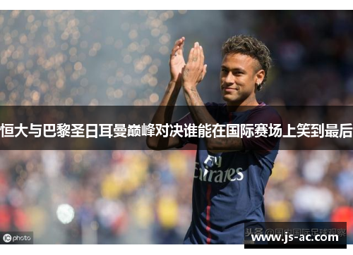 恒大与巴黎圣日耳曼巅峰对决谁能在国际赛场上笑到最后